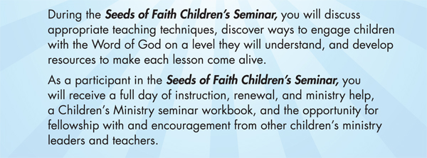 During the Seeds of Faith Children's Seminar, you will discuss appropriate teaching techniques, discover ways to engage children with the Word of God on a level they will understand, and develop resources to make each lesson come alive. As a participant in the Seeds of Faith Children's Seminar, you will receive a full day of instruction, renewal, and ministry help, a Children's Ministry seminar workbook, and the opportunity for fellowship with and encouragement from other children's ministry leaders and teachers.